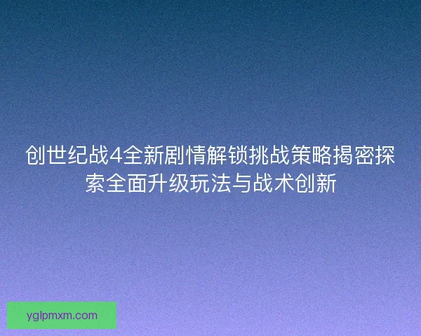创世纪战4全新剧情解锁挑战策略揭密探索全面升级玩法与战术创新