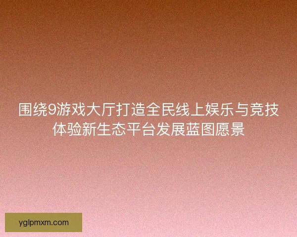 围绕9游戏大厅打造全民线上娱乐与竞技体验新生态平台发展蓝图愿景