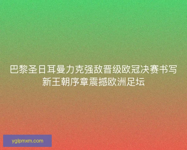 巴黎圣日耳曼力克强敌晋级欧冠决赛书写新王朝序章震撼欧洲足坛