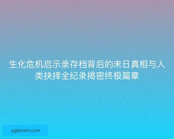 生化危机启示录存档背后的末日真相与人类抉择全纪录揭密终极篇章