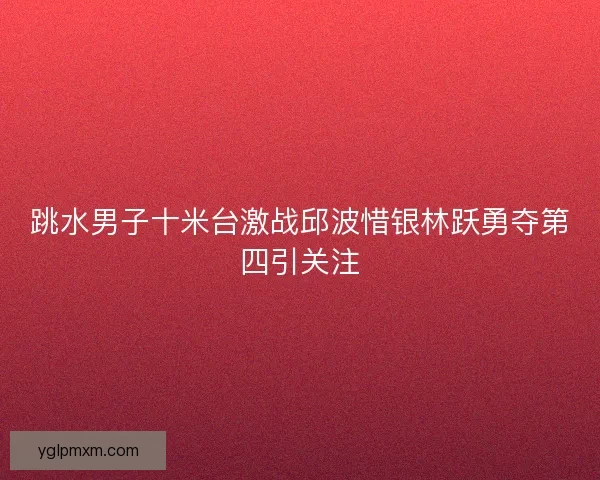 跳水男子十米台激战邱波惜银林跃勇夺第四引关注