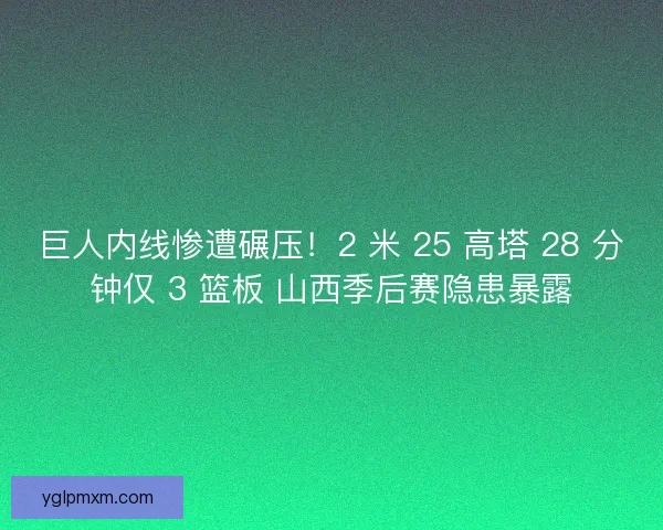 巨人内线惨遭碾压！2 米 25 高塔 28 分钟仅 3 篮板 山西季后赛隐患暴露