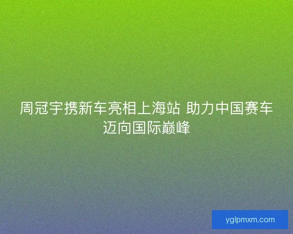 周冠宇携新车亮相上海站 助力中国赛车迈向国际巅峰