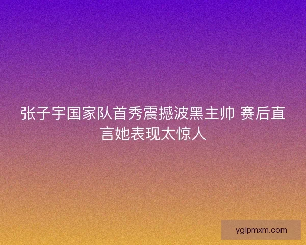 张子宇国家队首秀震撼波黑主帅 赛后直言她表现太惊人