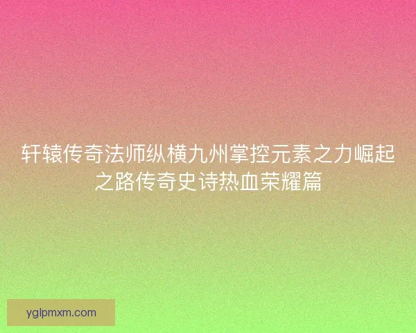 轩辕传奇法师纵横九州掌控元素之力崛起之路传奇史诗热血荣耀篇