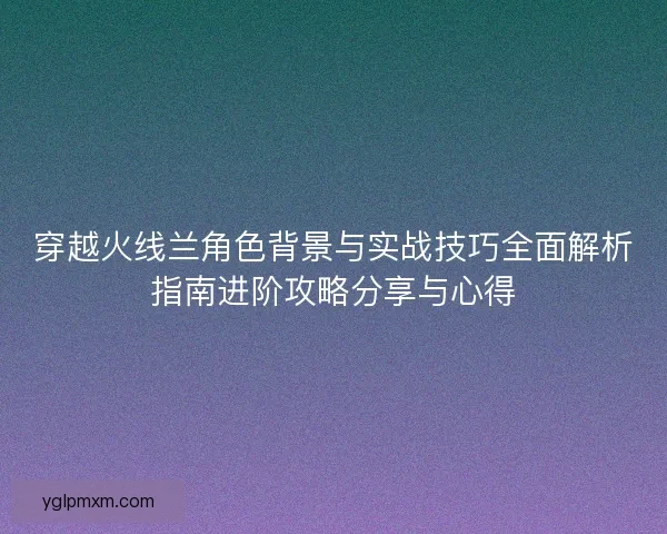 穿越火线兰角色背景与实战技巧全面解析指南进阶攻略分享与心得