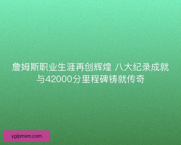 詹姆斯职业生涯再创辉煌 八大纪录成就与42000分里程碑铸就传奇