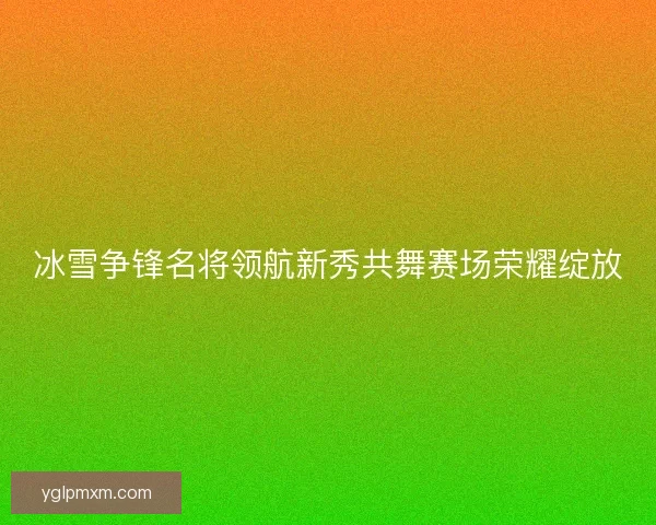 冰雪争锋名将领航新秀共舞赛场荣耀绽放