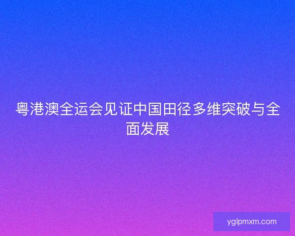粤港澳全运会见证中国田径多维突破与全面发展