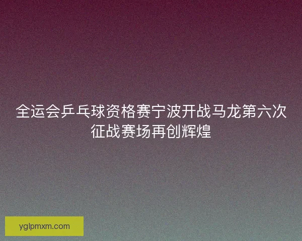 全运会乒乓球资格赛宁波开战马龙第六次征战赛场再创辉煌