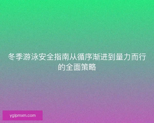 冬季游泳安全指南从循序渐进到量力而行的全面策略