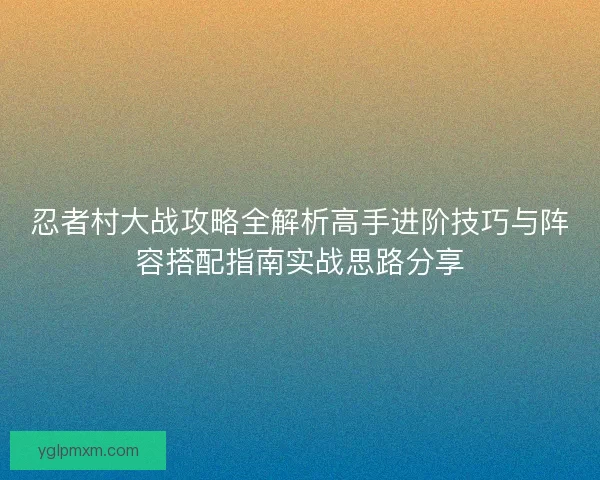 忍者村大战攻略全解析高手进阶技巧与阵容搭配指南实战思路分享
