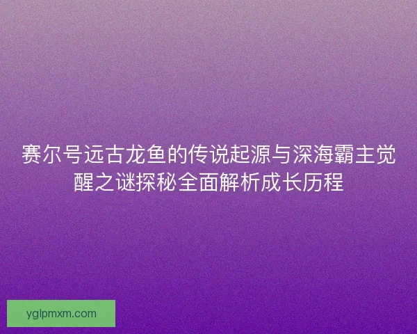 赛尔号远古龙鱼的传说起源与深海霸主觉醒之谜探秘全面解析成长历程