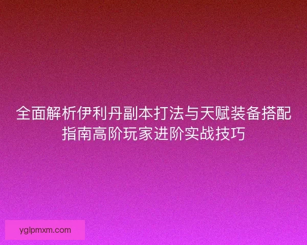 全面解析伊利丹副本打法与天赋装备搭配指南高阶玩家进阶实战技巧